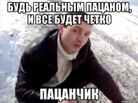 Будь реальным пацаном, и все будет четко пацанчик