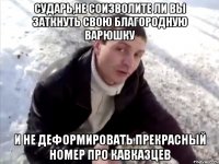 СУДАРЬ,НЕ СОИЗВОЛИТЕ ЛИ ВЫ ЗАТКНУТЬ СВОЮ БЛАГОРОДНУЮ ВАРЮШКУ И НЕ ДЕФОРМИРОВАТЬ ПРЕКРАСНЫЙ НОМЕР ПРО КАВКАЗЦЕВ