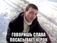  говоришь слава посасывает херок