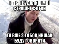 кіть не удалиш мої страшні фотки та вже з тобов иншак буду говорити