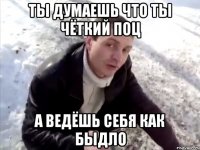 ты думаешь что ты чёткий поц а ведёшь себя как быдло