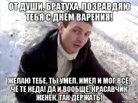 От души, братуха, позравдяю тебя с Днём Варения! Желаю тебе, ты умел, имел и мог всё, чё те неда! да и вообще, красавчик Женёк, так держать!