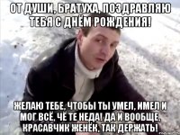 От души, братуха, поздравляю тебя с Днём Рождения! Желаю тебе, чтобы ты умел, имел и мог всё, чё те неда! да и вообще, красавчик Женёк, так держать!