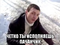  четко ты исполняешь пачанчик