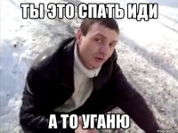 Ты это спать иди а то уганю