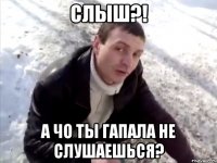 Слыш?! А чо ты Гапала не слушаешься?