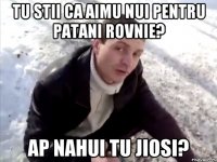TU STII CA AIMU NUI PENTRU PATANI ROVNIE? AP NAHUI TU JIOSI?
