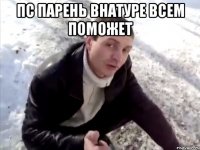 пс парень внатуре всем поможет 