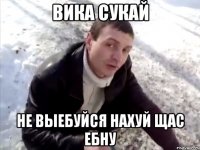Вика сукай не выебуйся нахуй щас ебну
