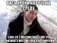 вась уроки короче на среду 1.лит-ра 2.математика 3.лит-ра 4.физика 5.математика 6английский