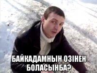  байкадамнын озiнен боласынба?