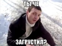 ты че загрустил?