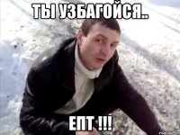ТЫ УЗБАГОЙСЯ.. ЕПТ !!!