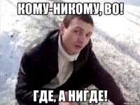 Кому-никому, ВО! Где, а нигде!