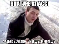 Внатуре класс! Заебись...чётко...умеешь...ммогёшь!