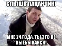 Слышь пацанчик! мне 24 года, ты это не выёбывайся!
