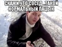 скажи,что сосед ..такой нормальный пацык 