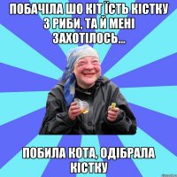 Побачіла шо кіт їсть кістку з риби, та й мені захотілось... побила кота, одібрала кістку