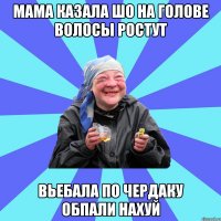 Мама казала шо на голове волосы ростут Вьебала по чердаку обпали нахуй