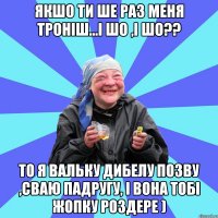 Якшо ти ше раз меня троніш...І шо ,і шо?? То я Вальку Дибелу позву ,сваю падругу, і вона тобі жопку роздере )