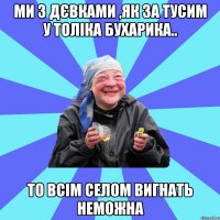 Ми з дєвками ,як за тусим у толіка бухарика.. то всім селом вигнать неможна