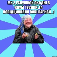 ми з Галушкой сьодні в клубі тусили ,та попідципляли собі парнєй_) 