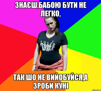 Знаєш,бабою бути не легко, так шо не вийобуйся,а зроби куні