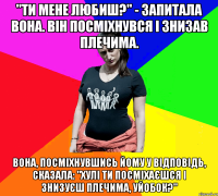 "Ти мене любиш?" - запитала вона. Він посміхнувся і знизав плечима. Вона, посміхнувшись йому у відповідь, сказала: "Хулі ти посміхаєшся і знизуєш плечима, уйобок?"