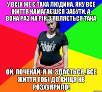 У всіх же є така людина, яку все життя намагаєшся забути, а вона раз на рік з'являється така ОЙ, ПОЧЕКАЙ, Я Ж, ЗДАЄТЬСЯ, ВСЕ ЖИТТЯ ТОБІ ДО КНІЦЯ НЕ РОЗХУЯРИЛО!