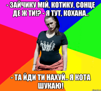 - Зайчику мій, котику, сонце де ж ти!? - Я тут, кохана.. - Та йди ти нахуй.. я кота шукаю!