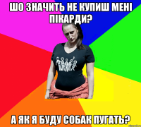 шо значить не купиш мені пікарди? а як я буду собак пугать?