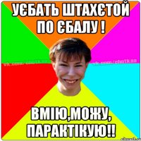 Уєбать штахєтой по єбалу ! Вмію,можу, парактікую!!