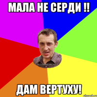 Мала не серди !! дам вертуху!