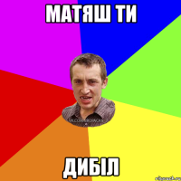 Матяш ТИ ДИБІЛ