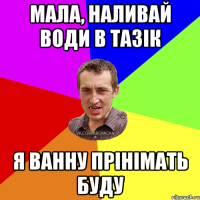 Мала, наливай води в тазік я ванну прінімать буду