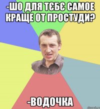 -шо для тєбє самое краще от простуди? -водочка