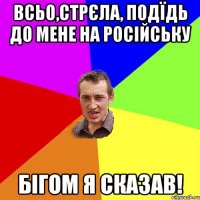 всьо,стрєла, Подїдь до мене на російську бігом я сказав!