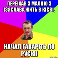 переїхав з малою з Ізяслава жить в Кієві, начал гаваріть по рускіі