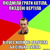 Людміла грати хотіла, пиздою вертіла в ітогє ніхуя нє палучіла бо сільна тупіла