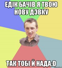 Едік бачів я твою нову дэвку так тобі й нада:D