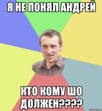 я не понял андрей кто кому шо должен????