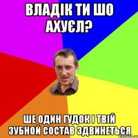 Владік ти шо ахуєл? Ше один гудок і твій зубной состав здвинеться