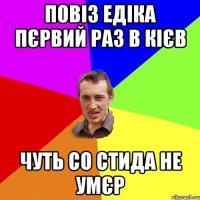 повіз едіка пєрвий раз в Кієв чуть со стида не умєр