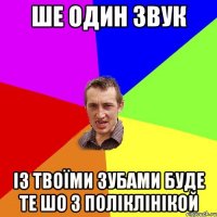 Ше один звук Із твоїми зубами буде те шо з поліклінікой