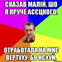 Сказав малій, шо я круче Асєцкого. Отработала на мнє вертуху. Бо нєхуй.