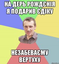 На дерь рождєнія я подарив єдіку НЕЗАБЕВАЄМУ ВЕРТУХУ