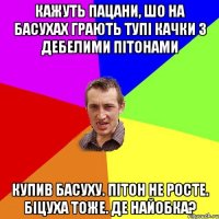 кажуть пацани, шо на басухах грають тупі качки з дебелими пітонами купив басуху. пітон не росте. біцуха тоже. де найобка?