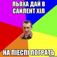 Льоха дай в сайлент хіл на піеспі пограть