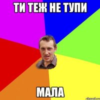 ти теж не тупи мала