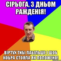 СІРЬОГА, З ДНЬОМ РАЖДЕНІЯ! ВІРТУХ ТИБІ ПАБІЛЬШЕ І ШОБ КОБРА СТОЯЛА ЯК ПОЛОЖЕНО!